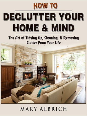 How to Declutter Your Home & Mind The Art of Tidying Up, Cleaning, & Removing Clutter From Your Life