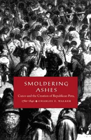 Smoldering Ashes Cuzco and the Creation of Republican Peru, 1780-1840【電子書籍】 Charles F. Walker