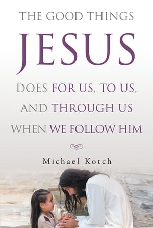 The Good Things Jesus Does For Us, To Us, And Through Us When We Follow Him【電子書籍】[ Michael Kotch ]