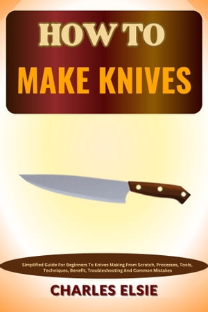 HOW TO MAKE KNIVES Simplified Guide For Beginners To Knives Making From Scratch, Processes, Tools, Techniques, Benefit, Troubleshooting And Common Mistakes