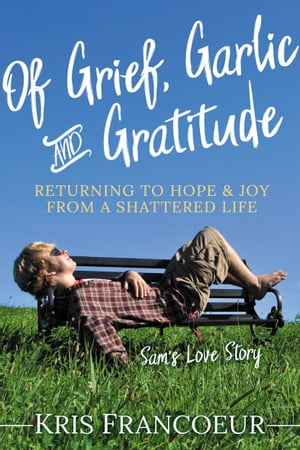 Of Grief, Garlic and Gratitude Returning to Hope and Joy from a Shattered Life: Sam's Love Story