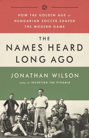 The Names Heard Long Ago How the Golden Age of Hungarian Soccer Shaped the Modern Game【電子書籍】 Jonathan Wilson