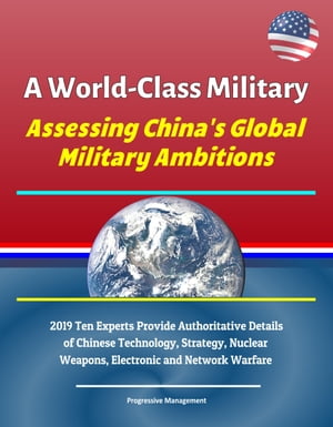 A World-Class Military: Assessing China's Global Military Ambitions - 2019 Ten Experts Provide Authoritative Details of Chinese Technology, Strategy, Nuclear Weapons, Electronic and Network Warfare