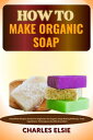 HOW TO MAKE ORGANIC SOAP Simplified Recipes Guide For Beginners On Organic Soap Making Methods, Tools Ingredient, Techniques, Benefits And More【電子書籍】 Charles Elsie