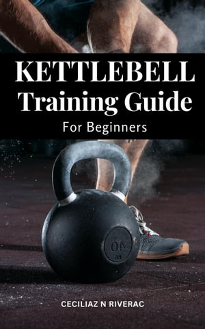 Kettlebell Training Guide For Beginners The Perfect Workout With Kettlebells To Burn Fat, Weight Loss And Lean Muscle Exercises To Sculpt Your Body And Get Absolutely Ripped【電子書籍】 Ceciliaz N Riverac