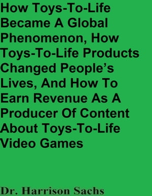 How Toys-To-Life Became A Global Phenomenon, How Toys-To-Life Products Changed People’s Lives, And How To Earn Revenue As A Producer Of Content About Toys-To-Life Video Games