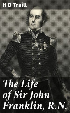The Life of Sir John Franklin, R.N. Enriched edition. Exploring the Arctic: The Legendary Life of a British Naval Officer【電子書籍】[ H D Traill ]