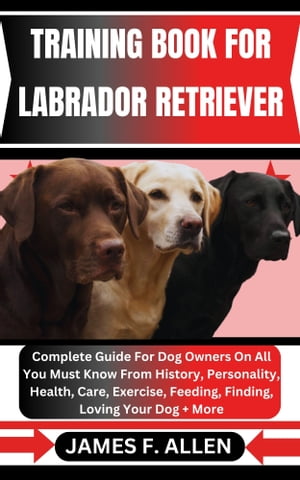 TRAINING BOOK FOR LABRADOR RETRIEVER Complete Guide For Dog Owners On All You Must Know From History, Personality, Health, Care, Exercise, Feeding, Finding, Loving Your Dog More【電子書籍】 James F. Allen