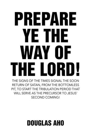 Prepare Ye the Way of the Lord The Signs of the Times Signal the Soon Return of Satan, from the Bottomless Pit, to Start the Tribulation Period That Will Serve as the Precursor to Jesus 039 Second Coming 【電子書籍】 Douglas Aho