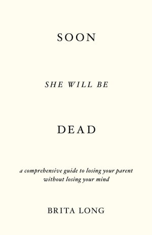 Soon She Will Be Dead A Comprehensive Guide to Losing Your Parent Without Losing Your Mind【電子書籍】[ Brita Long ]