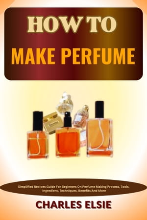 HOW TO MAKE PERFUME Simplified Recipes Guide For Beginners On Perfume Making Process, Tools, Ingredient, Techniques, Benefits And More【電子書籍】 Charles Elsie