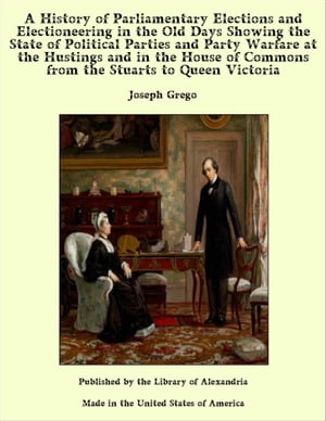 A History of Parliamentary Elections and Electioneering in the Old Days Showing the State of Political Parties and Party Warfare at the Hustings and in the House of Commons from the Stuarts to Queen Victoria【電子書籍】[ Joseph Grego ]