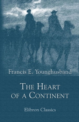 The Heart of a Continent. A Narrative of Travels in Manchuria, Across the Gobi Desert, through the Himalayas, the Pamirs, and Chitral, 1884-1894.【電子書籍】 Francis Younghusband