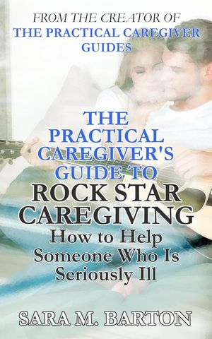 The Practical Caregiver's Guide to Rock Star Caregiving: How to Help Someone Who Is Seriously Ill
