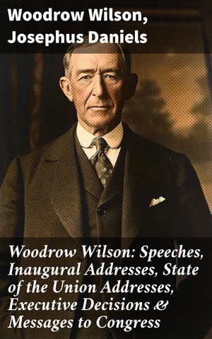 Woodrow Wilson: Speeches, Inaugural Addresses, State of the Union Addresses, Executive Decisions & Messages to Congress