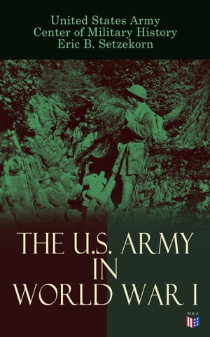 The U.S. Army in World War I Complete History of the U.S. Army in the Great War, Including the Mobilization, The Main Battles & All Official Documents of the U.S. Government during the War
