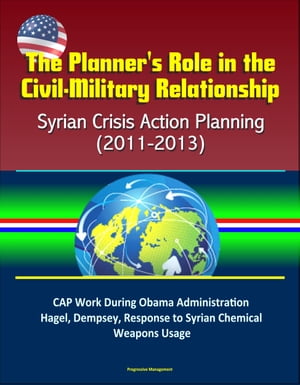 The Planner 039 s Role in the Civil-Military Relationship: Syrian Crisis Action Planning (2011-2013) - CAP Work During Obama Administration, Hagel, Dempsey, Response to Syrian Chemical Weapons Usage【電子書籍】 Progressive Management