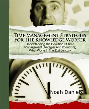 Time Management Strategies For The Knowledge Worker Understanding The Evolution Of Time Management Strategies And Prioritizing What Works In The 21st Century【電子書籍】 Noah Daniels