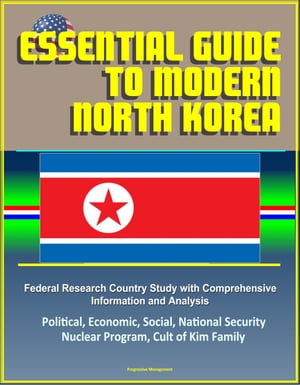 Essential Guide to Modern North Korea: Federal Research Country Study with Comprehensive Information and Analysis - Political, Economic, Social, National Security, Nuclear Program, Cult of Kim Family