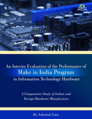 An Interim Evaluation of the Performance of Make in India Programme in Information Technology Hardware A Comparative Study of Indian and Foreign Hardware Manufactures【電子書籍】 Dr. Ashutosh Gaur
