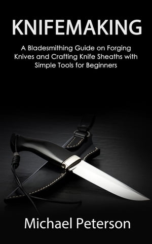 Knifemaking: A Bladesmithing Guide on Forging Knives and Crafting Knife Sheaths with Simple Tools for Beginners【電子書籍】 Michael Peterson