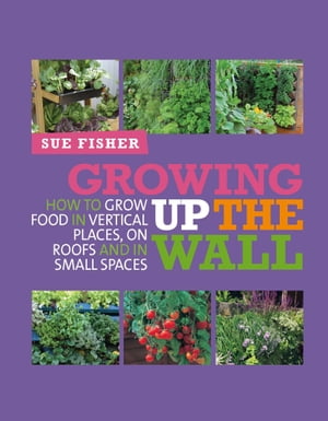 Growing Up the Wall How to grow food in vertical places, on roofs and in small spaces【電子書籍】 Sue Fisher