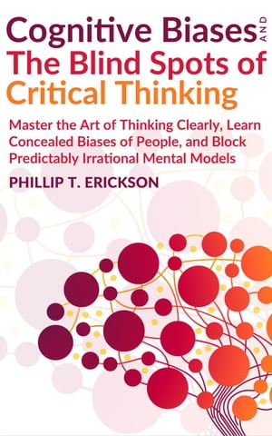 Cognitive Biases And The Blind Spots Of Critical Thinking: Master Thinking Clearly, Learn Concealed Biases Of People, And Block Predictably Irrational Mental Models【電子書籍】 Phillip T. Erickson