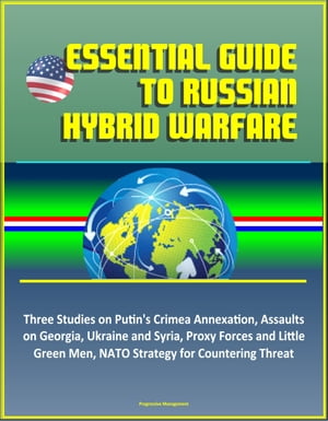 Essential Guide to Russian Hybrid Warfare: Three Studies on Putin 039 s Crimea Annexation, Assaults on Georgia, Ukraine and Syria, Proxy Forces and Little Green Men, NATO Strategy for Countering Threat【電子書籍】 Progressive Management