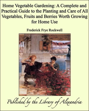 Home Vegetable Gardening: A Complete and Practical Guide to the Planting and Care of All Vegetables, Fruits and Berries Worth Growing for Home Use