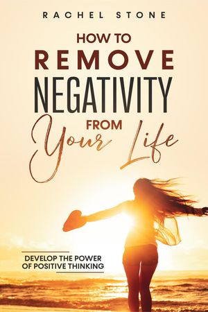 How To Remove Negativity From Your Life: Develop The Power Of Positive Thinking