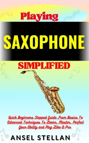 Playing SAXOPHONE Simplified Quick Beginners Stepped Guide From Basics To Advanced Techniques To Learn, Master, Perfect Your Ability and Play Like A Pro【電子書籍】[ Ansel stellan ]