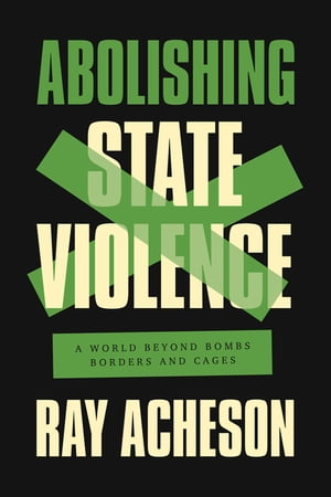 Abolishing State Violence A World Beyond Bombs, Borders, and Cages【電子書籍】 Ray Acheson