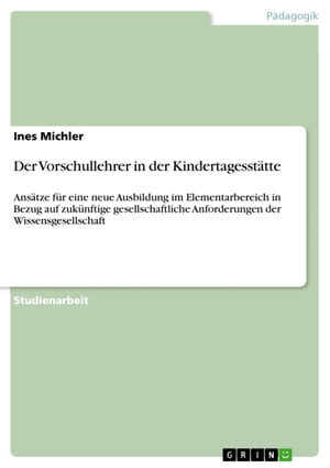 Der Vorschullehrer in der Kindertagesst?tte Ans?tze f?r eine neue Ausbildung im Elementarbereich in Bezug auf zuk?nftige gesellschaftliche Anforderungen der Wissensgesellschaft