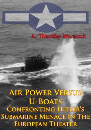 Air Power Versus U-Boats - Confronting Hitler’s Submarine Menace In The European Theater [Illustrated Edition]