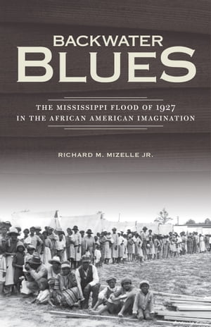 Backwater Blues The Mississippi Flood of 1927 in the African American Imagination【電子書籍】 Richard M. Mizelle Jr.