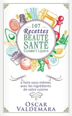 Beauté Santé : 107 Recettes faciles de produits cosmétiques bio à faire vous-mêmes avec les ingrédients de votre cuisine !