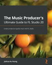 The Music Producer 039 s Ultimate Guide to FL Studio 20 Create production-quality music with FL Studio【電子書籍】 Joshua Au-Yeung