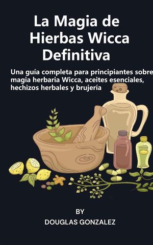 La Magia de Hierbas Wicca Definitiva Una gu?a completa para principiantes sobre magia herbaria Wicca, aceites esenciales, hechizos herbales y brujer?a