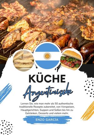 Küche Argentinische: Lernen sie, wie man mehr als 50 Authentische Traditionelle Rezepte Zubereitet, von Vorspeisen, Hauptgerichten, Suppen und Soßen bis hin zu Getränken, Desserts und Vielem mehr