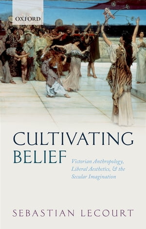 Cultivating Belief Victorian Anthropology, Liberal Aesthetics, and the Secular Imagination【電子書籍】 Sebastian Lecourt