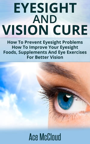 Eyesight And Vision Cure: How To Prevent Eyesight Problems: How To Improve Your Eyesight: Foods, Supplements And Eye Exercises For Better Vision