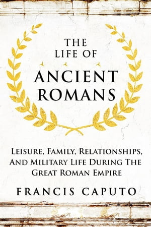 The Life of Ancient Romans Leisure, Family, Relationships, And Military Life During The Great Roman Empire
