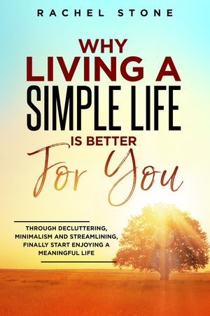 Why Living A Simple Life Is Better For You: Through Decluttering, Minimalism And Streamlining, Finally Start Enjoying A Meaningful Life