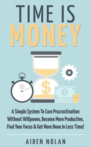 Time Is Money: A Simple System To Cure Procrastination Without Willpower, Become More Productive, Find Your Focus & Get More Done In Less Time!