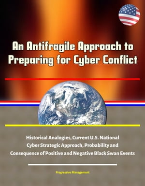 An Antifragile Approach to Preparing for Cyber Conflict: Historical Analogies, Current U.S. National Cyber Strategic Approach, Probability and Consequence of Positive and Negative Black Swan Events【電子書籍】 Progressive Management