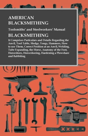 American Blacksmithing, Toolsmiths' and Steelworkers' Manual - It Comprises Particulars and Details Regarding: the Anvil, Tool Table, Sledge, Tongs, Hammers, How to use Them, Correct Position at an Anvil, Welding, Tube Expanding, the Hor