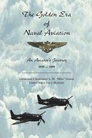 The Golden Era of Naval Aviation An Aviator 039 s Journey, 1939-1959【電子書籍】 Lieutenant Commander A.M. Granat United States Navy