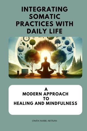 Integrating Somatic Practices with Daily Life A Modern Approach to Healing and Mindfulness, Harmonizing Body and Mind with Practical Strategies for Everyday Wellness【電子書籍】 Owen Mark Artisan