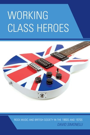 Working Class Heroes Rock Music and British Society in the 1960s and 1970s【電子書籍】[ David Simonelli ]