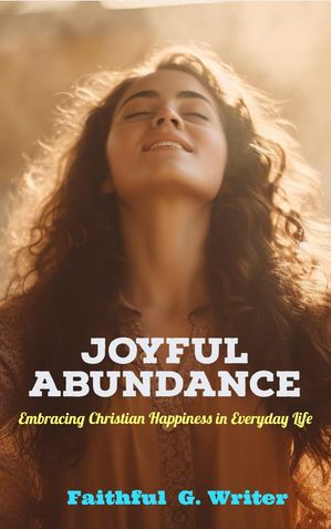 Joyful Abundance: Embracing Christian Happiness in Everyday Life Christian Living: Tales of Faith, Grace, Love, and Empathy, 4【電子書籍】 Faithful G. Writer